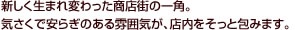 新しく生まれ変わった商店街の一角。気さくで安らぎのある雰囲気が、店内をそっと包みます。